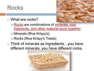 Rocks
 What are rocks?
 Rocks are combinations of minerals, rock
fragments, and other material stuck together.
 Minerals (Rice Krispy's)
 Rocks (Rice Krispy's Treats)
 Think of minerals as ingredients…you have
different minerals, you have different rocks.
 