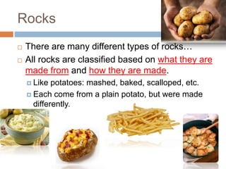 Rocks
 There are many different types of rocks…
 All rocks are classified based on what they are
made from and how they are made.
 Like potatoes: mashed, baked, scalloped, etc.
 Each come from a plain potato, but were made
differently.
 