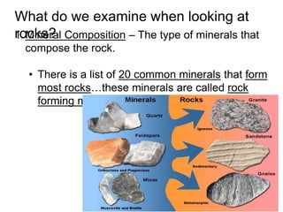 1.Mineral Composition – The type of minerals that
compose the rock.
• There is a list of 20 common minerals that form
most rocks…these minerals are called rock
forming minerals.
What do we examine when looking at
rocks?
 