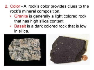 2. Color - A rock’s color provides clues to the
rock’s mineral composition.
• Granite is generally a light colored rock
that has high silica content.
• Basalt is a dark colored rock that is low
in silica.
 