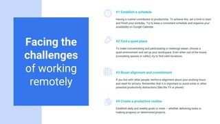 Facing the
challenges
of working
remotely
#1 Establish a schedule
Having a routine contributes to productivity. To achieve this, set a time to start
and finish your workday. Try to keep a consistent schedule and organize your
availability on Google Calendar.
#2 Find a quiet place
To make concentrating and participating in meetings easier, choose a
quiet environment and set up your workspace. Even when out of the house
(coworking spaces or cafés), try to find calm locations.
#3 Boost alignment and commitment
If you live with other people, reinforce alignment about your working hours
and need for privacy. Remember that it is important to avoid noise or other
potential productivity distractions (like the TV or phone).
#4 Create a productive routine
Establish daily and weekly goals to meet — whether delivering tasks or
making progress on determined projects.
 