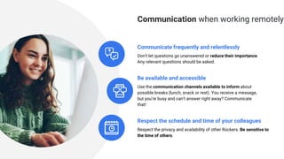 Be available and accessible
Use the communication channels available to inform about
possible breaks (lunch, snack or rest). You receive a message,
but you’re busy and can’t answer right away? Communicate
that!
Communicate frequently and relentlessly
Don’t let questions go unanswered or reduce their importance.
Any relevant questions should be asked.
Respect the schedule and time of your colleagues
Respect the privacy and availability of other Rockers. Be sensitive to
the time of others.
Communication when working remotely
 