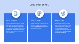 When to email?
Subjects that aren’t urgent or include
a larger context about the situation
should be initially dealt with by email.
To make communication easier, set a
deadline for an answer and share all
possible (and relevant) information
about the issue.
When to chat?
Specific or urgent questions can be
dealt with through chat. As good
practice, avoid marking @all unless
absolutely necessary.
When to call?
Urgent questions that require a
quick decision should be handled
with a call. It’s good practice to
previously align by chat the
possibility of starting a video call
at that moment, or to schedule an
appropriate time for all.
Chat, email or call?
 