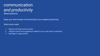 Keep your direct leader informed about your weekly productivity.
Share every week:
1. Reports with high and low points;
2. Attention points and suggestions related to your work and/or customers;
3. Red flags or opportunities.
communication
and productivity
#RemoteRocks
 