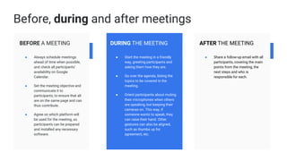 BEFORE A MEETING
● Always schedule meetings
ahead of time when possible,
and check all participants’
availability on Google
Calendar.
● Set the meeting objective and
communicate it to
participants, to ensure that all
are on the same page and can
thus contribute.
● Agree on which platform will
be used for the meeting, so
participants can be prepared
and installed any necessary
software.
DURING THE MEETING
● Start the meeting in a friendly
way, greeting participants and
asking them how they are.
● Go over the agenda, listing the
topics to be covered in the
meeting.
● Orient participants about muting
their microphones when others
are speaking, but keeping their
cameras on. This way, if
someone wants to speak, they
can raise their hand. Other
gestures can also be aligned,
such as thumbs up for
agreement, etc.
AFTER THE MEETING
● Share a follow-up email with all
participants, covering the main
points from the meeting, the
next steps and who is
responsible for each.
Before, during and after meetings
 
