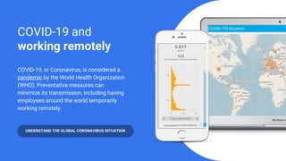 COVID-19 and
working remotely
COVID-19, or Coronavirus, is considered a
pandemic by the World Health Organization
(WHO). Preventative measures can
minimize its transmission, including having
employees around the world temporarily
working remotely.
UNDERSTAND THE GLOBAL CORONAVIRUS SITUATION
 
