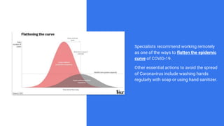 Specialists recommend working remotely
as one of the ways to flatten the epidemic
curve of COVID-19.
Other essential actions to avoid the spread
of Coronavirus include washing hands
regularly with soap or using hand sanitizer.
 