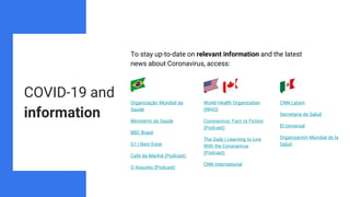 COVID-19 and
information
To stay up-to-date on relevant information and the latest
news about Coronavirus, access:
Organização Mundial da
Saúde
Ministério da Saúde
BBC Brasil
G1 | Bem Estar
Café da Manhã (Podcast)
O Assunto (Podcast)
World Health Organization
(WHO)
Coronavirus: Fact vs Fiction
(Podcast)
The Daily | Learning to Live
With the Coronavirus
(Podcast)
CNN International
CNN Latam
Secretaría de Salud
El Universal
Organización Mundial de la
Salud
 