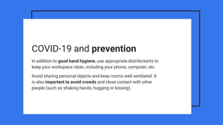 COVID-19 and prevention
In addition to good hand hygiene, use appropriate disinfectants to
keep your workspace clean, including your phone, computer, etc.
Avoid sharing personal objects and keep rooms well ventilated. It
is also important to avoid crowds and close contact with other
people (such as shaking hands, hugging or kissing).
 