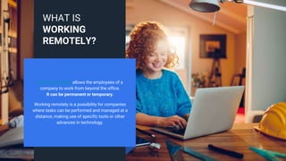 Working remotely allows the employees of a
company to work from beyond the office.
It can be permanent or temporary.
Working remotely is a possibility for companies
where tasks can be performed and managed at a
distance, making use of specific tools or other
advances in technology.
WHAT IS
WORKING
REMOTELY?
 