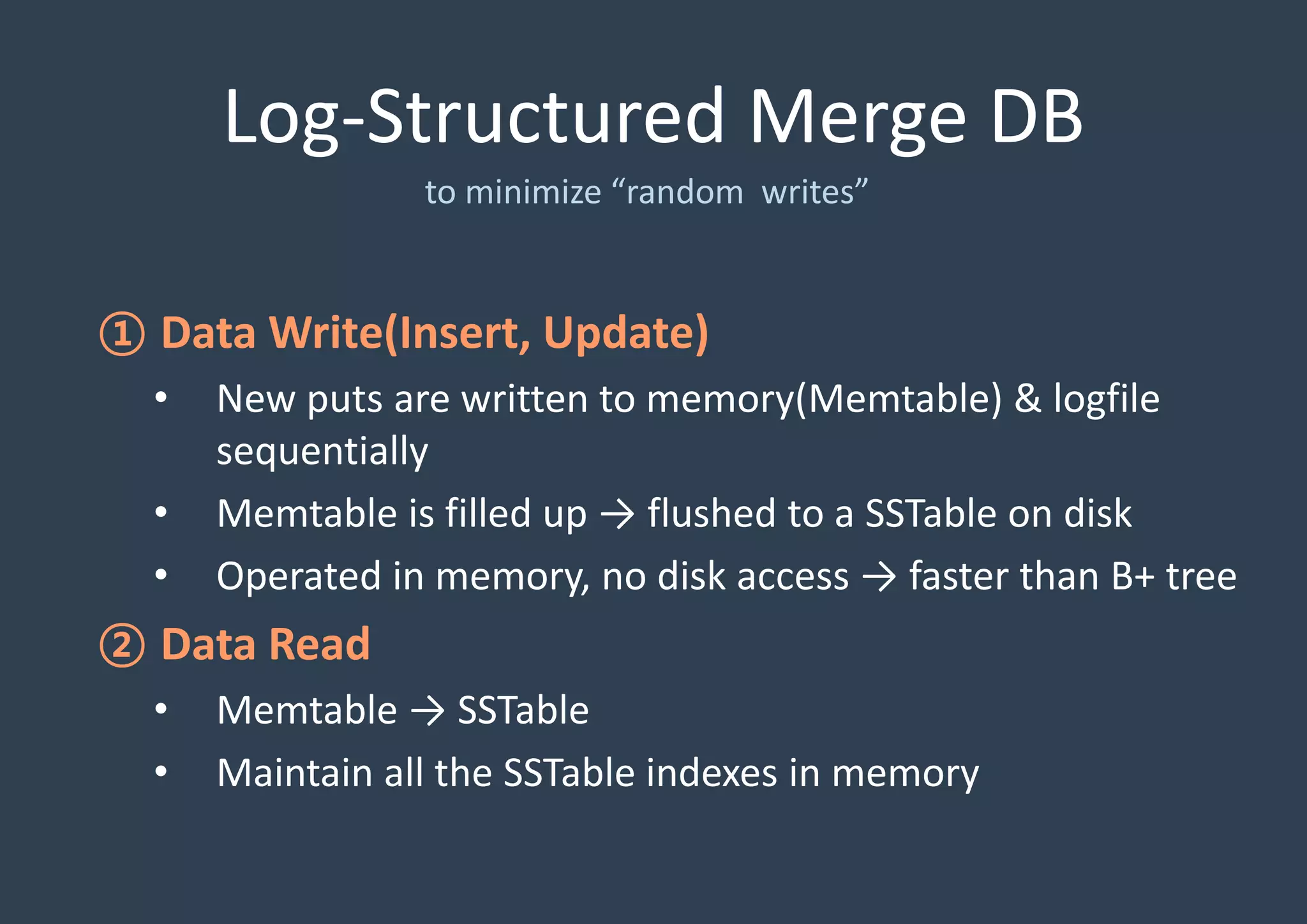 Log-Structured Merge DB
to minimize “random writes”
① Data Write(Insert, Update)
• New puts are written to memory(Memtable) & logfile
sequentially
• Memtable is filled up → flushed to a SSTable on disk
• Operated in memory, no disk access → faster than B+ tree
② Data Read
• Memtable → SSTable
• Maintain all the SSTable indexes in memory
 