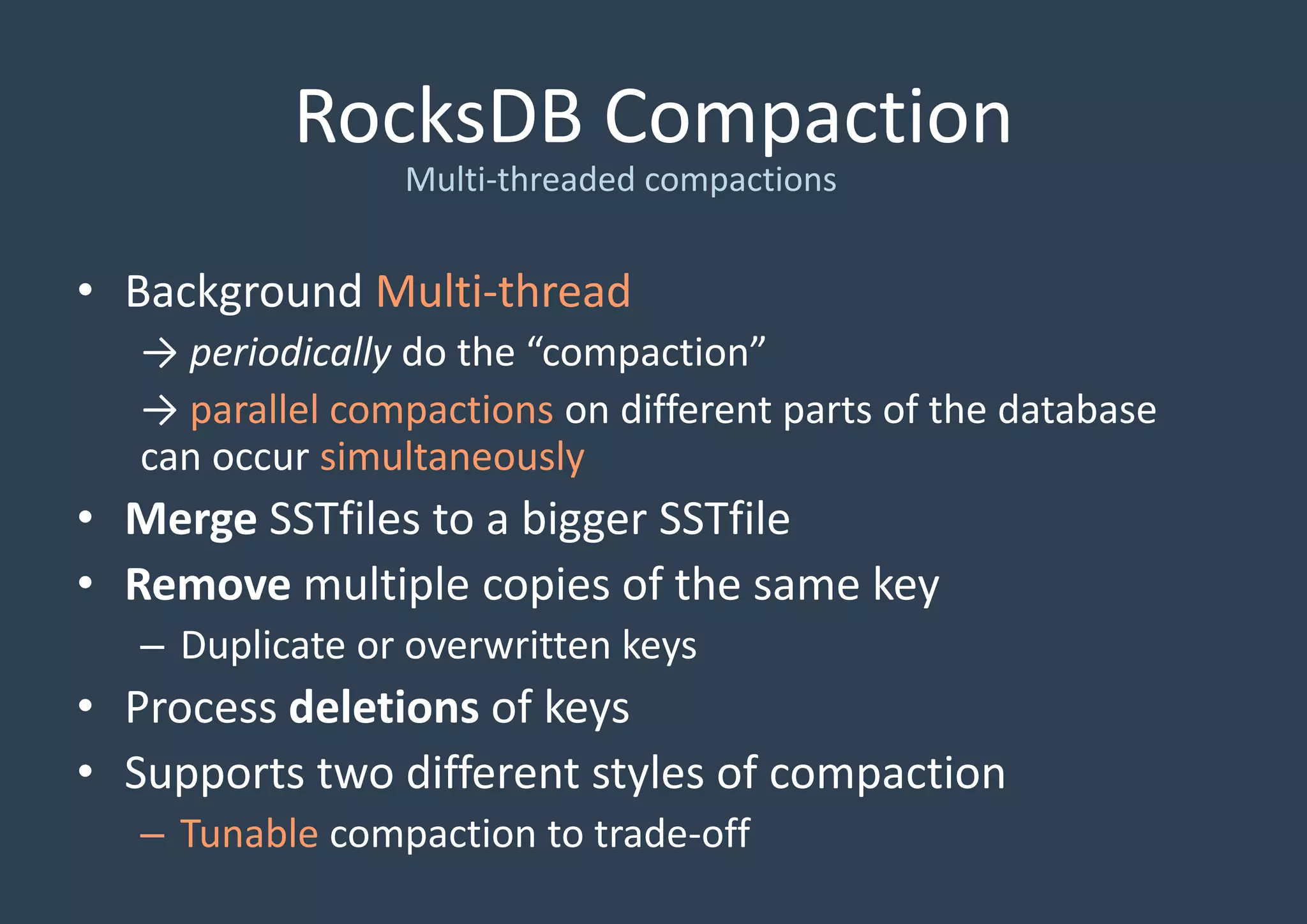 RocksDB Compaction
Multi-threaded compactions
• Background Multi-thread
→ periodically do the “compaction”
→ parallel compactions on different parts of the database
can occur simultaneously
• Merge SSTfiles to a bigger SSTfile
• Remove multiple copies of the same key
– Duplicate or overwritten keys
• Process deletions of keys
• Supports two different styles of compaction
– Tunable compaction to trade-off
 
