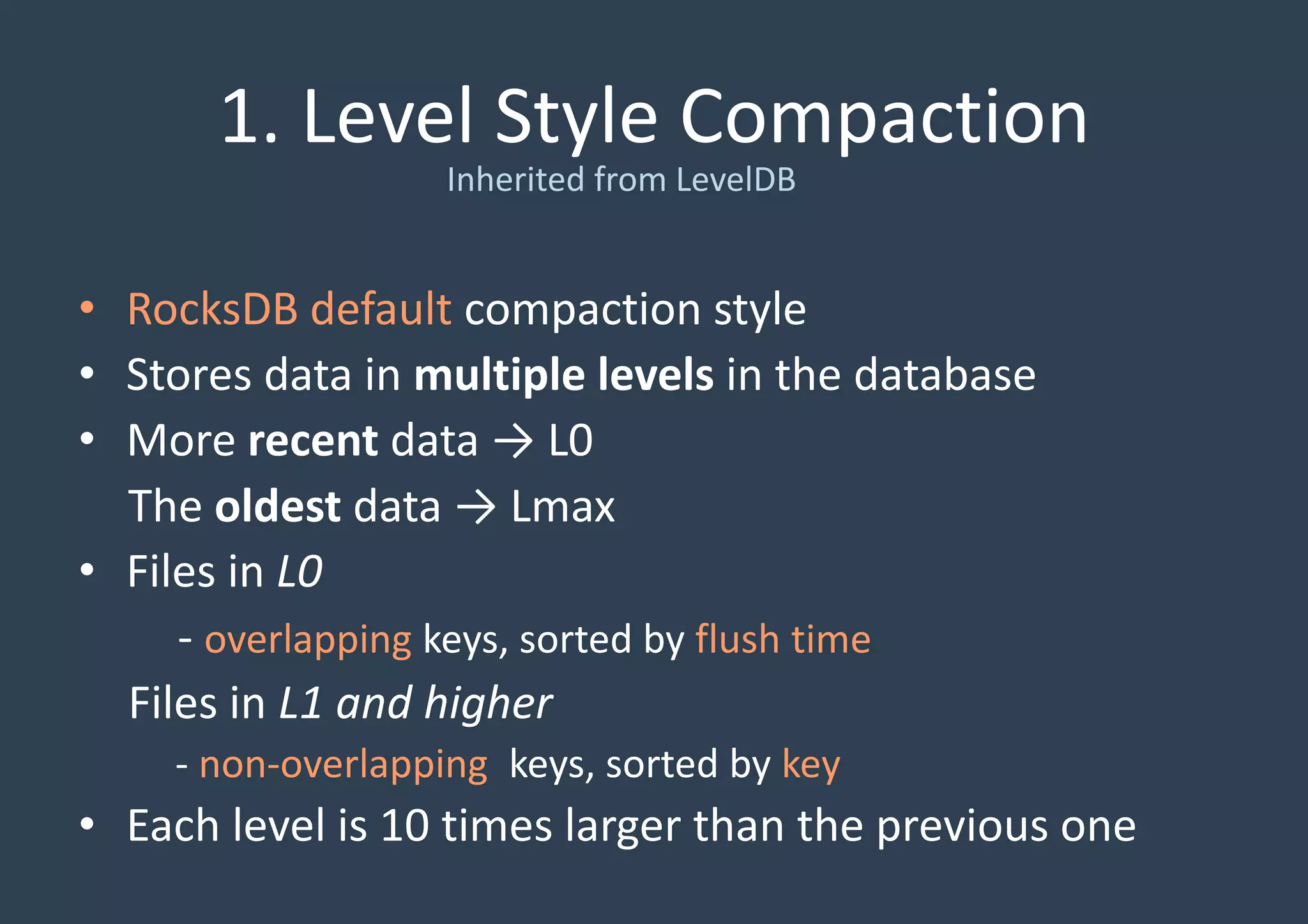 1. Level Style Compaction
• RocksDB default compaction style
• Stores data in multiple levels in the database
• More recent data → L0
The oldest data → Lmax
• Files in L0
- overlapping keys, sorted by flush time
Files in L1 and higher
- non-overlapping keys, sorted by key
• Each level is 10 times larger than the previous one
Inherited from LevelDB
 