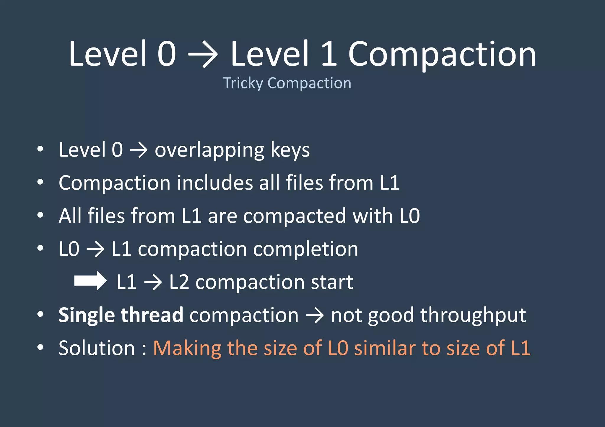 Level 0 → Level 1 Compaction
• Level 0 → overlapping keys
• Compaction includes all files from L1
• All files from L1 are compacted with L0
• L0 → L1 compaction completion
L1 → L2 compaction start
• Single thread compaction → not good throughput
• Solution : Making the size of L0 similar to size of L1
Tricky Compaction
 