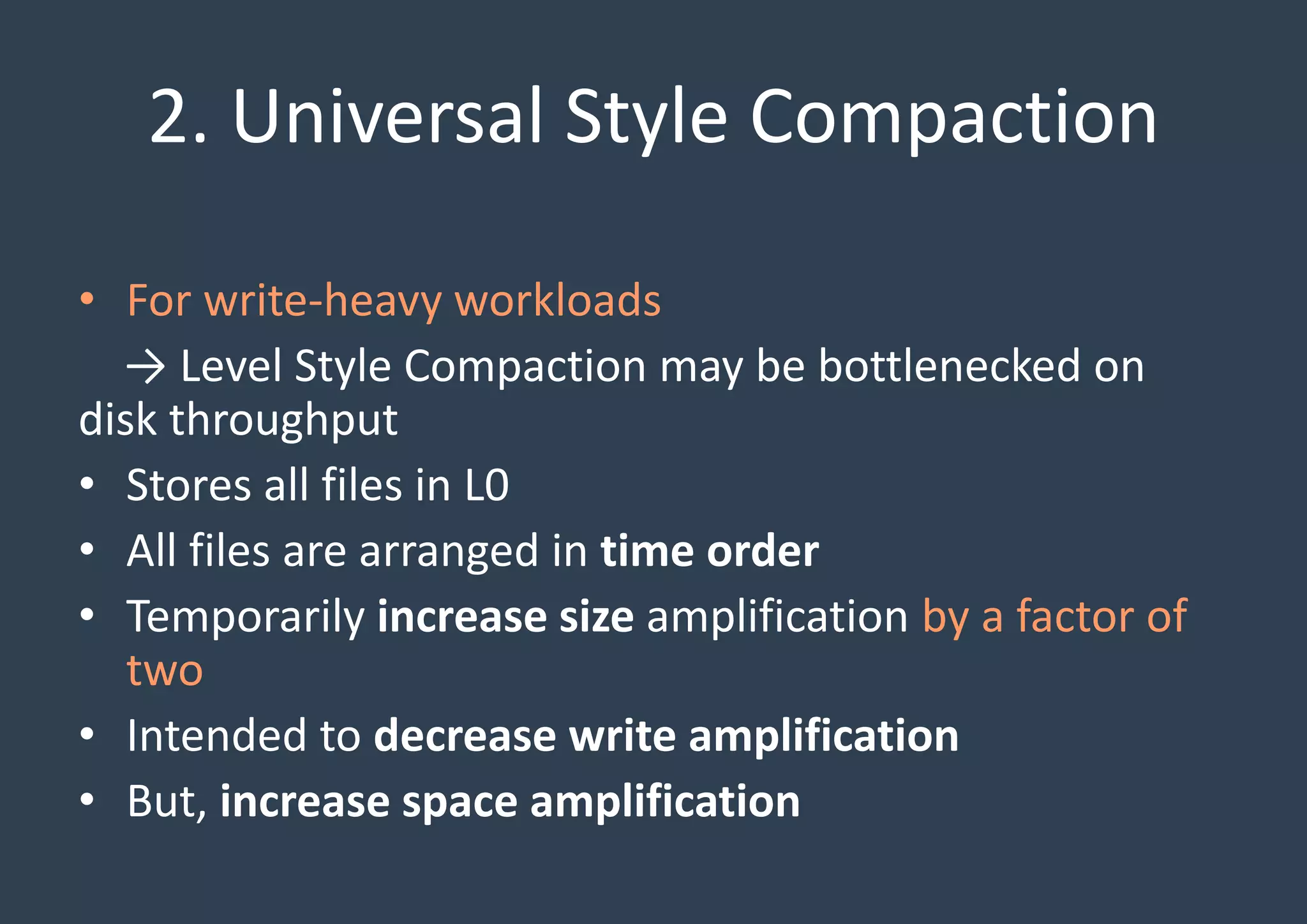 2. Universal Style Compaction
• For write-heavy workloads
→ Level Style Compaction may be bottlenecked on
disk throughput
• Stores all files in L0
• All files are arranged in time order
• Temporarily increase size amplification by a factor of
two
• Intended to decrease write amplification
• But, increase space amplification
 