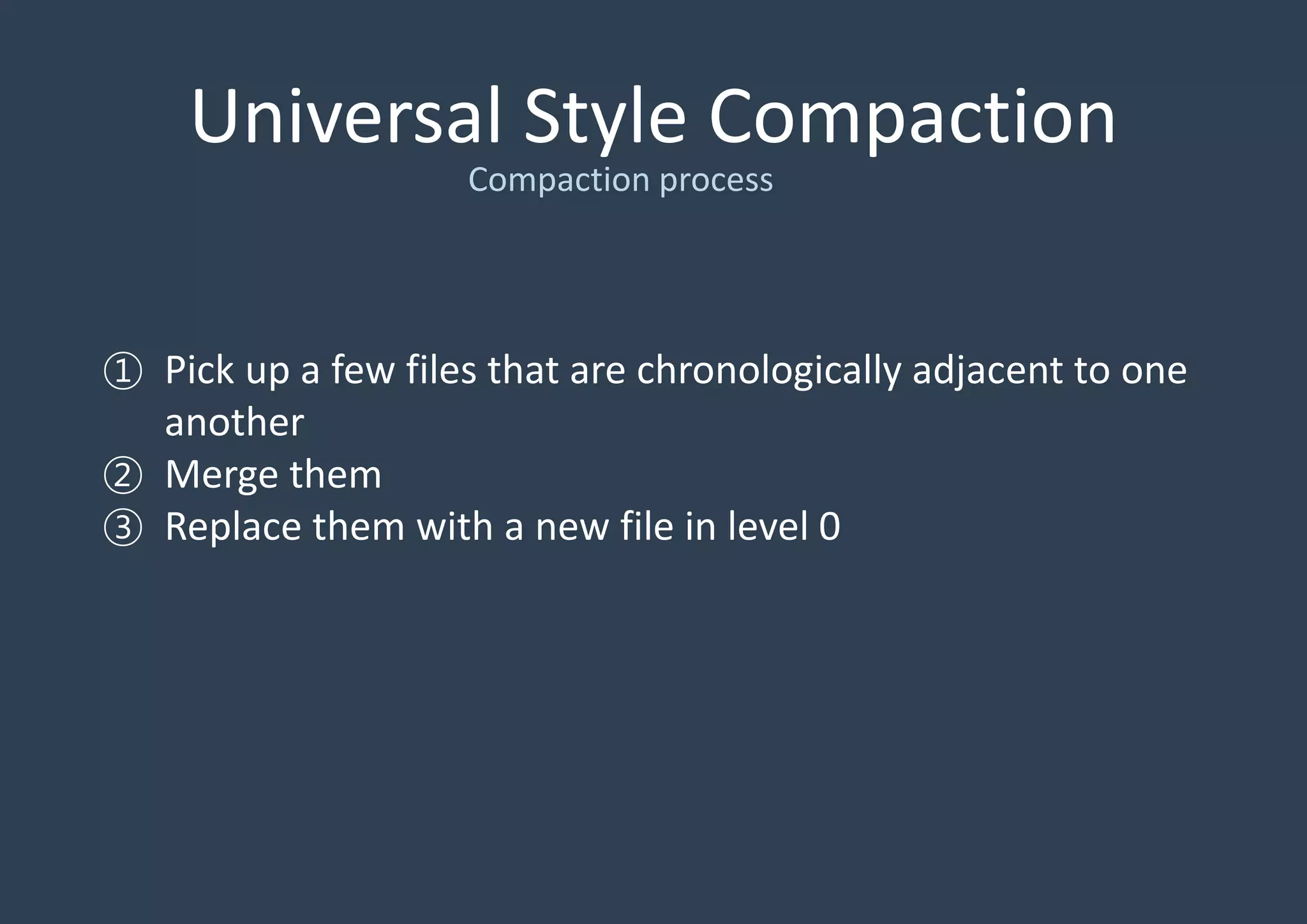 Universal Style Compaction
① Pick up a few files that are chronologically adjacent to one
another
② Merge them
③ Replace them with a new file in level 0
Compaction process
 