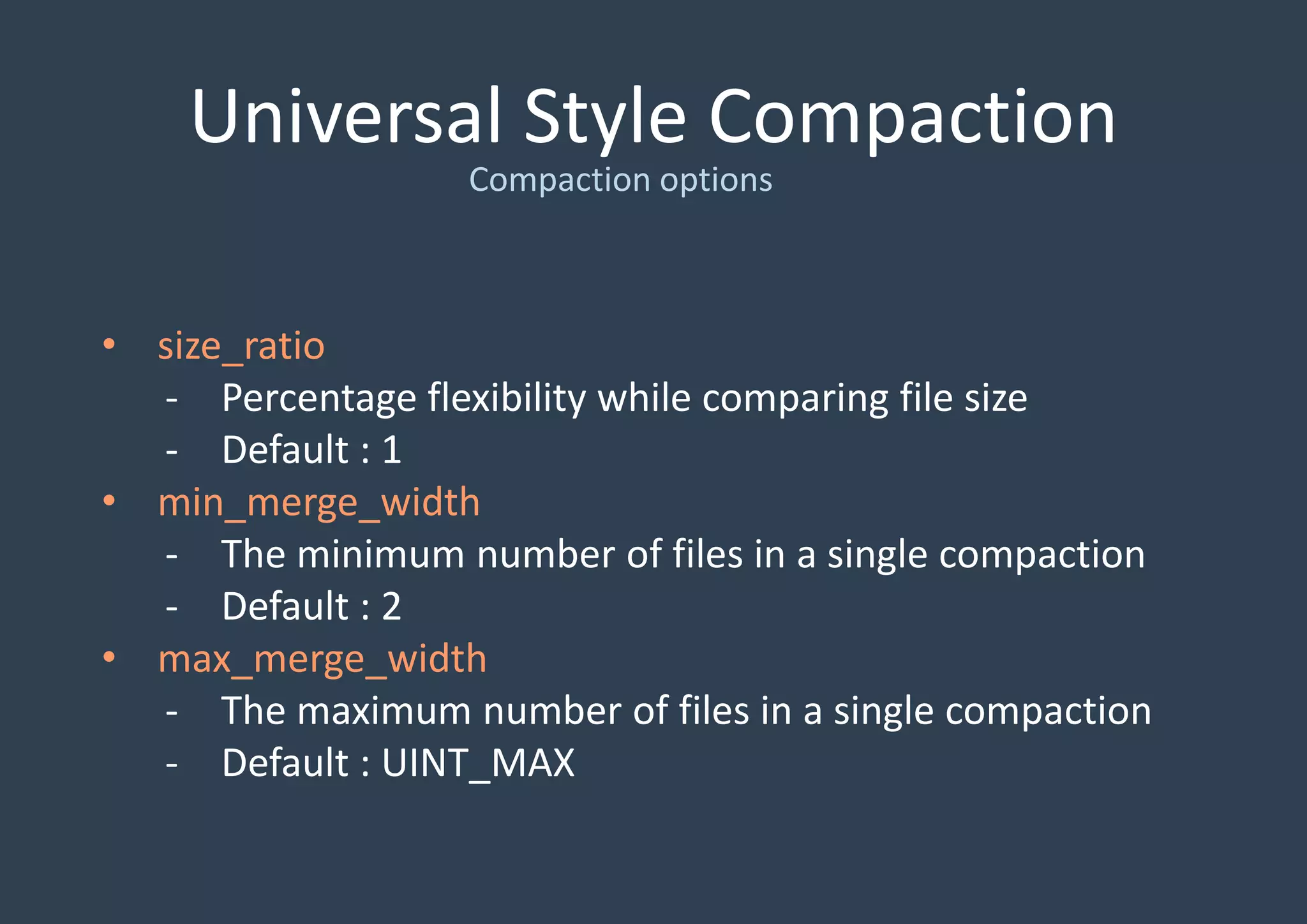 Universal Style Compaction
• size_ratio
- Percentage flexibility while comparing file size
- Default : 1
• min_merge_width
- The minimum number of files in a single compaction
- Default : 2
• max_merge_width
- The maximum number of files in a single compaction
- Default : UINT_MAX
Compaction options
 