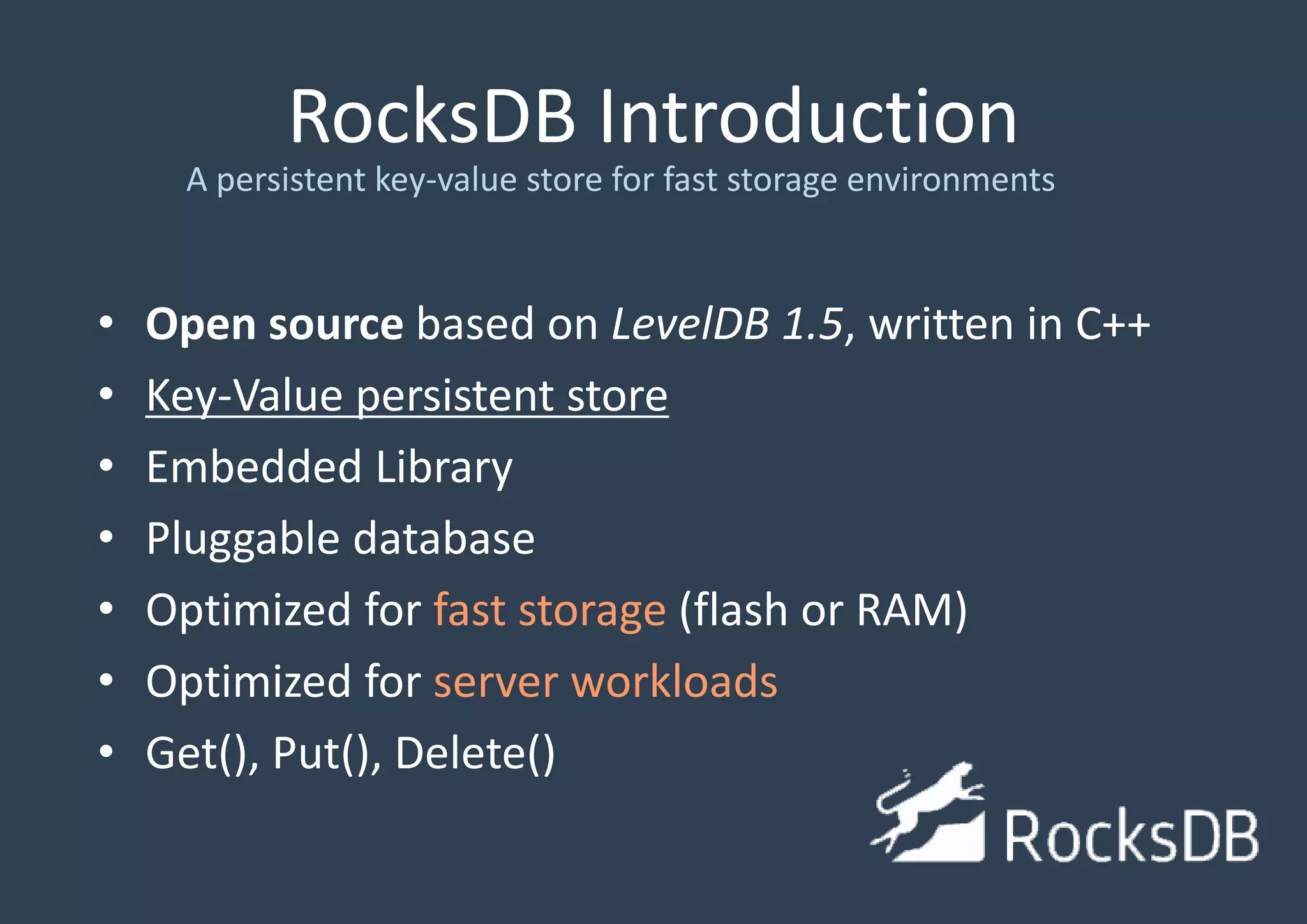 RocksDB Introduction
• Open source based on LevelDB 1.5, written in C++
• Key-Value persistent store
• Embedded Library
• Pluggable database
• Optimized for fast storage (flash or RAM)
• Optimized for server workloads
• Get(), Put(), Delete()
A persistent key-value store for fast storage environments
 