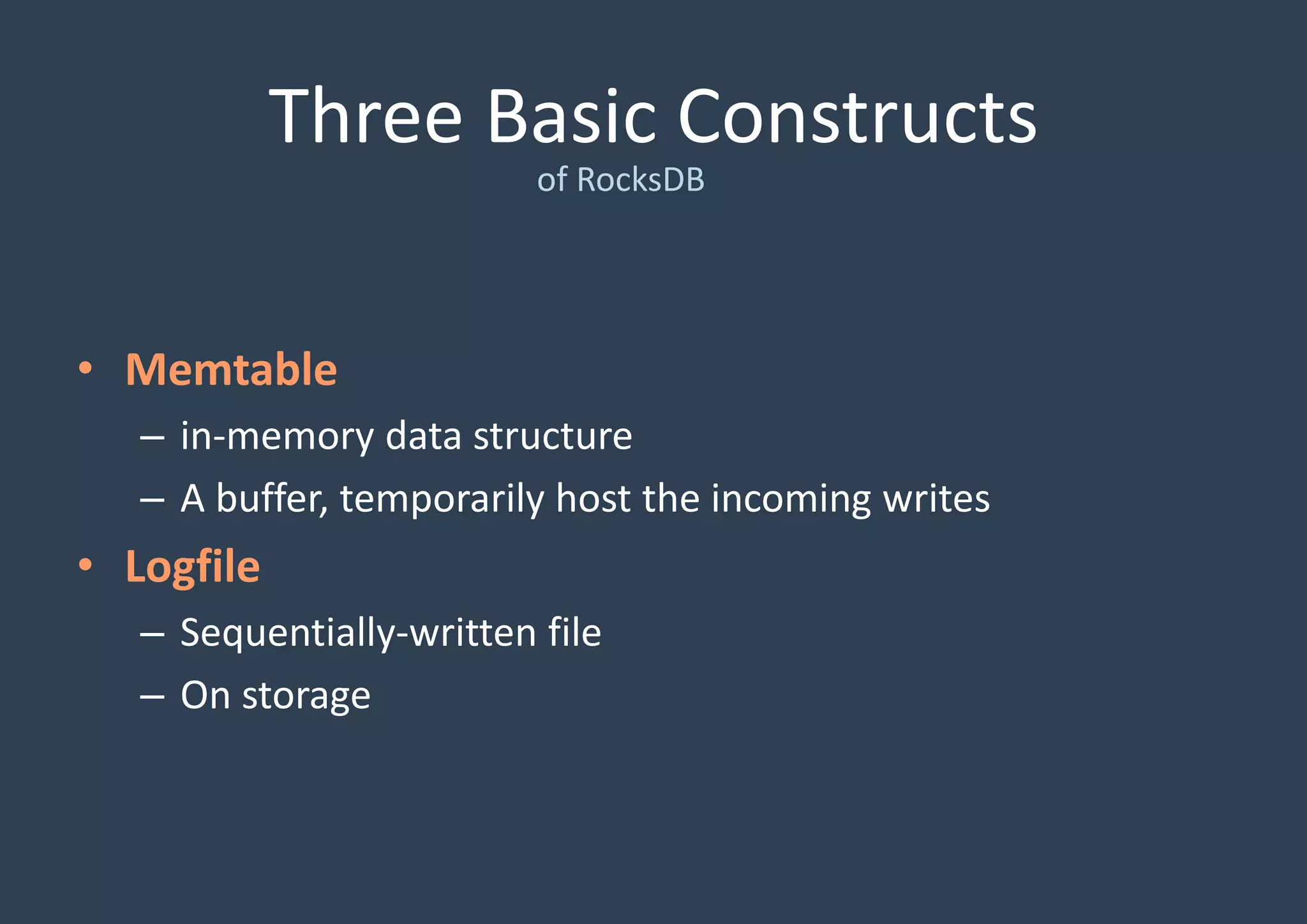 Three Basic Constructs
of RocksDB
• Memtable
– in-memory data structure
– A buffer, temporarily host the incoming writes
• Logfile
– Sequentially-written file
– On storage
 