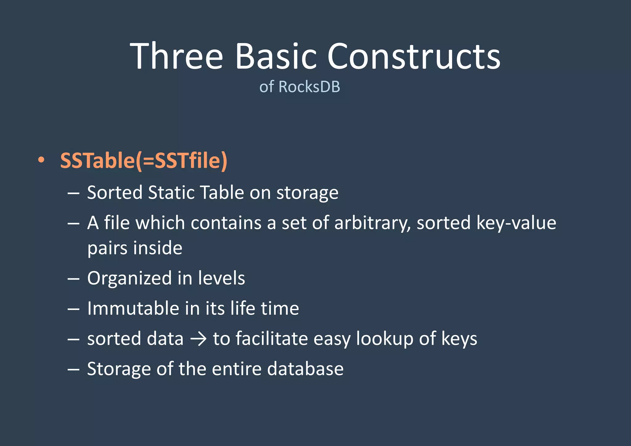 Three Basic Constructs
of RocksDB
• SSTable(=SSTfile)
– Sorted Static Table on storage
– A file which contains a set of arbitrary, sorted key-value
pairs inside
– Organized in levels
– Immutable in its life time
– sorted data → to facilitate easy lookup of keys
– Storage of the entire database
 