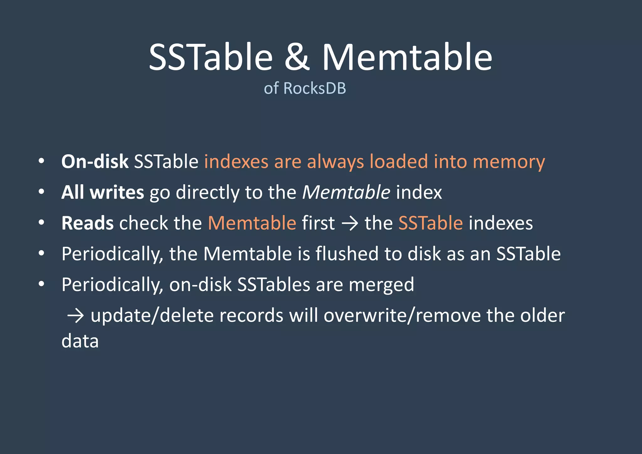 SSTable & Memtable
of RocksDB
• On-disk SSTable indexes are always loaded into memory
• All writes go directly to the Memtable index
• Reads check the Memtable first → the SSTable indexes
• Periodically, the Memtable is flushed to disk as an SSTable
• Periodically, on-disk SSTables are merged
→ update/delete records will overwrite/remove the older
data
 