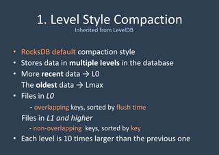 1. Level Style Compaction
• RocksDB default compaction style
• Stores data in multiple levels in the database
• More recent data → L0
The oldest data → Lmax
• Files in L0
- overlapping keys, sorted by flush time
Files in L1 and higher
- non-overlapping keys, sorted by key
• Each level is 10 times larger than the previous one
Inherited from LevelDB
 