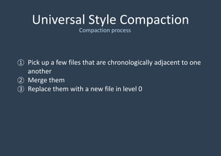 Universal Style Compaction
① Pick up a few files that are chronologically adjacent to one
another
② Merge them
③ Replace them with a new file in level 0
Compaction process
 
