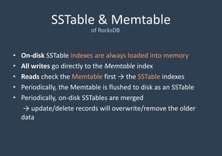 SSTable & Memtable
of RocksDB
• On-disk SSTable indexes are always loaded into memory
• All writes go directly to the Memtable index
• Reads check the Memtable first → the SSTable indexes
• Periodically, the Memtable is flushed to disk as an SSTable
• Periodically, on-disk SSTables are merged
→ update/delete records will overwrite/remove the older
data
 