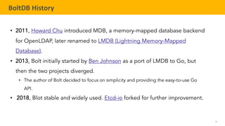 56
TELENAV CONFIDENTIAL
BoltDB History
• 2011, Howard Chu introduced MDB, a memory-mapped database backend
for OpenLDAP, later renamed to LMDB (Lightning Memory-Mapped
Database).
• 2013, Bolt initially started by Ben Johnson as a port of LMDB to Go, but
then the two projects diverged.
• The author of Bolt decided to focus on simplicity and providing the easy-to-use Go
API.
• 2018, Blot stable and widely used. Etcd-io forked for further improvement.
 