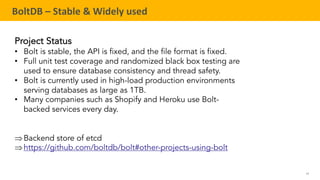 59
TELENAV CONFIDENTIAL
BoltDB – Stable & Widely used
Project Status
• Bolt is stable, the API is fixed, and the file format is fixed.
• Full unit test coverage and randomized black box testing are
used to ensure database consistency and thread safety.
• Bolt is currently used in high-load production environments
serving databases as large as 1TB.
• Many companies such as Shopify and Heroku use Bolt-
backed services every day.
ÞBackend store of etcd
Þhttps://github.com/boltdb/bolt#other-projects-using-bolt
 