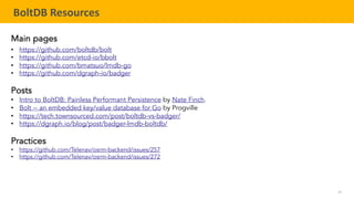 61
TELENAV CONFIDENTIAL
BoltDB Resources
Main pages
• https://github.com/boltdb/bolt
• https://github.com/etcd-io/bbolt
• https://github.com/bmatsuo/lmdb-go
• https://github.com/dgraph-io/badger
Posts
• Intro to BoltDB: Painless Performant Persistence by Nate Finch.
• Bolt -- an embedded key/value database for Go by Progville
• https://tech.townsourced.com/post/boltdb-vs-badger/
• https://dgraph.io/blog/post/badger-lmdb-boltdb/
Practices
• https://github.com/Telenav/osrm-backend/issues/257
• https://github.com/Telenav/osrm-backend/issues/272
 
