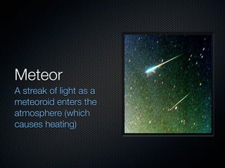 Meteor
A streak of light as a
meteoroid enters the
atmosphere (which
causes heating)
 