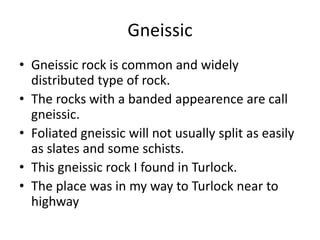 Gneissic
• Gneissic rock is common and widely
  distributed type of rock.
• The rocks with a banded appearence are call
  gneissic.
• Foliated gneissic will not usually split as easily
  as slates and some schists.
• This gneissic rock I found in Turlock.
• The place was in my way to Turlock near to
  highway
 