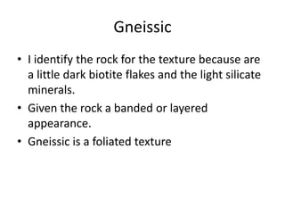 Gneissic
• I identify the rock for the texture because are
  a little dark biotite flakes and the light silicate
  minerals.
• Given the rock a banded or layered
  appearance.
• Gneissic is a foliated texture
 