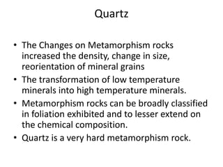 Quartz

• The Changes on Metamorphism rocks
  increased the density, change in size,
  reorientation of mineral grains
• The transformation of low temperature
  minerals into high temperature minerals.
• Metamorphism rocks can be broadly classified
  in foliation exhibited and to lesser extend on
  the chemical composition.
• Quartz is a very hard metamorphism rock.
 