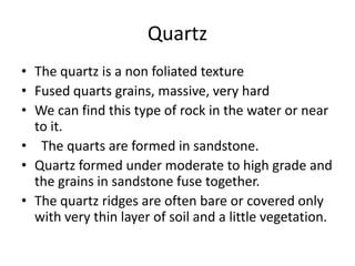 Quartz
• The quartz is a non foliated texture
• Fused quarts grains, massive, very hard
• We can find this type of rock in the water or near
  to it.
• The quarts are formed in sandstone.
• Quartz formed under moderate to high grade and
  the grains in sandstone fuse together.
• The quartz ridges are often bare or covered only
  with very thin layer of soil and a little vegetation.
 