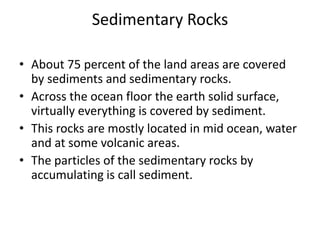 Sedimentary Rocks

• About 75 percent of the land areas are covered
  by sediments and sedimentary rocks.
• Across the ocean floor the earth solid surface,
  virtually everything is covered by sediment.
• This rocks are mostly located in mid ocean, water
  and at some volcanic areas.
• The particles of the sedimentary rocks by
  accumulating is call sediment.
 