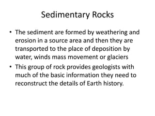 Sedimentary Rocks
• The sediment are formed by weathering and
  erosion in a source area and then they are
  transported to the place of deposition by
  water, winds mass movement or glaciers
• This group of rock provides geologists with
  much of the basic information they need to
  reconstruct the details of Earth history.
 
