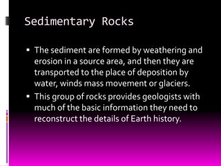 Sedimentary Rocks

 The sediment are formed by weathering and
  erosion in a source area, and then they are
  transported to the place of deposition by
  water, winds mass movement or glaciers.
 This group of rocks provides geologists with
  much of the basic information they need to
  reconstruct the details of Earth history.
 