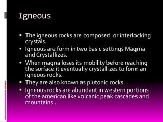 Igneous

 The igneous rocks are composed or interlocking
  crystals.
 Igneous are form in two basic settings Magma
  and Crystallizes.
 When magna loses its mobility before reaching
  the surface it eventually crystallizes to form an
  igneous rocks.
 They are also known as plutonic rocks.
 Igneous rocks are abundant in western portions
  of the american like volcanic peak cascades and
  mountains .
 