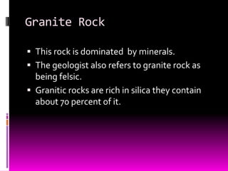 Granite Rock

 This rock is dominated by minerals.
 The geologist also refers to granite rock as
  being felsic.
 Granitic rocks are rich in silica they contain
  about 70 percent of it.
 