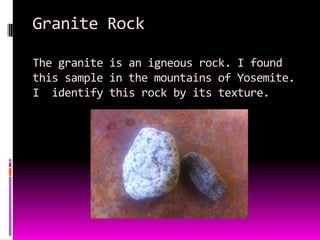 Granite Rock

The granite is an igneous rock. I found
this sample in the mountains of Yosemite.
I identify this rock by its texture.
 