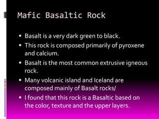 Mafic Basaltic Rock

 Basalt is a very dark green to black.
 This rock is composed primarily of pyroxene
  and calcium.
 Basalt is the most common extrusive igneous
  rock.
 Many volcanic island and Iceland are
  composed mainly of Basalt rocks/
 I found that this rock is a Basaltic based on
  the color, texture and the upper layers.
 