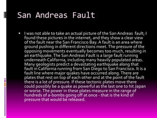 San Andreas Fault
 I was not able to take an actual picture of the San Andreas fault; I
   found these pictures in the internet, and they show a clear view
   of the fault near the San Francisco Bay. A fault is an area where
   ground pushing in different directions meet. The pressure of the
   opposing movements eventually becomes too much, resulting in
   an earthquake. The San Andreas Fault is a large fault running
   underneath California, including many heavily populated areas.
   Many geologists predict a devastating earthquake along that
   fault in California running from San Diego to San Francisco. It is a
   fault line where major quakes have occurred along. There are
   plates that rest on top of each other and at the point of the fault
   there is a lot of pressure. If these tectonic plates move there
   could possibly be a quake as powerful as the last one to hit Japan
   or worse. The power in these plates measure in the range of
   hundreds of a-bombs going off at once - that is the kind of
   pressure that would be released.
 