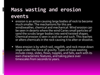 Mass wasting and erosion
events
 erosion is an action causing large bodies of rock to become
  much smaller. The mechanisms for this are
  wind/weather, chemical and mechanical. Wind erosion can
  be seen in deserts where the wind Caries small particles of
  sand the scrubs larger bodies into weird twisted shapes.
  Chemical erosion is seen in acid rain and such. This leaches
  or alters chemicals in the rock causing it to alter or dissolve.

 Mass erosion is by which soil, regolith, and rock move down
  slope under the force of gravity. Types of mass wasting
  include creep, slides, flows, topples, and falls, each with its
  own characteristic features, and taking place over
  timescales from seconds to years.
 