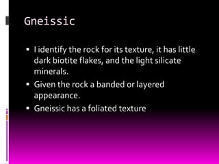 Gneissic

 I identify the rock for its texture, it has little
  dark biotite flakes, and the light silicate
  minerals.
 Given the rock a banded or layered
  appearance.
 Gneissic has a foliated texture
 