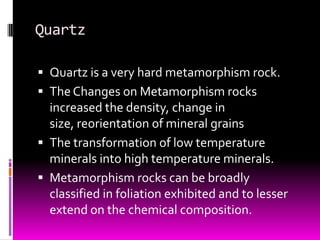 Quartz

 Quartz is a very hard metamorphism rock.
 The Changes on Metamorphism rocks
  increased the density, change in
  size, reorientation of mineral grains
 The transformation of low temperature
  minerals into high temperature minerals.
 Metamorphism rocks can be broadly
  classified in foliation exhibited and to lesser
  extend on the chemical composition.
 
