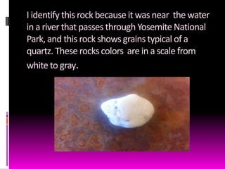 I identify this rock because it was near the water
in a river that passes through Yosemite National
Park, and this rock shows grains typical of a
quartz. These rocks colors are in a scale from
white to gray.
 