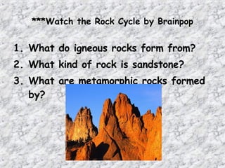 ***Watch the Rock Cycle by Brainpop
1. What do igneous rocks form from?
2. What kind of rock is sandstone?
3. What are metamorphic rocks formed
by?
 