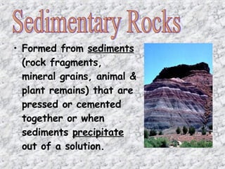 • Formed from sediments
(rock fragments,
mineral grains, animal &
plant remains) that are
pressed or cemented
together or when
sediments precipitate
out of a solution.
 